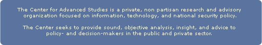 The Center for Advanced Studies in Science and Technology Policy is a private, non-partisan research and advisory organization focused on information, technology, and national security policy and related issues.  The Center seeks to provide sound, objective analysis, insight, and advice to policy- and decision-makers in both the public and private sectors.